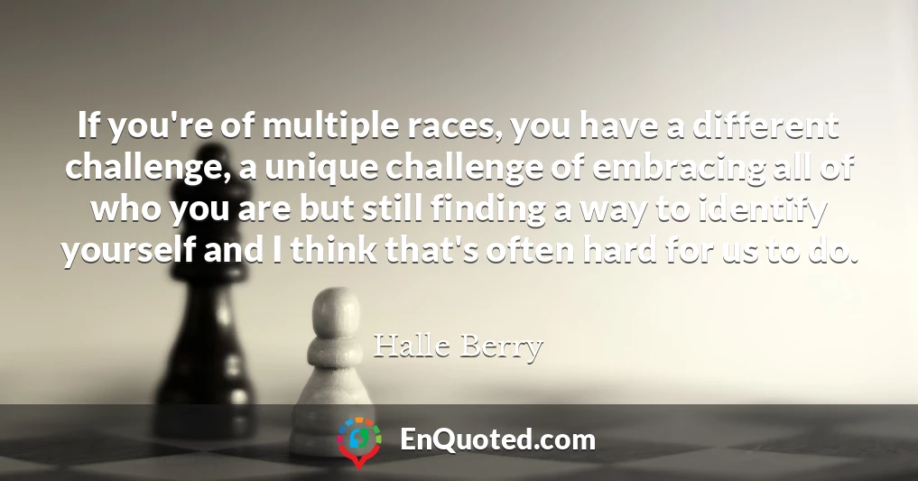 If you're of multiple races, you have a different challenge, a unique challenge of embracing all of who you are but still finding a way to identify yourself and I think that's often hard for us to do.