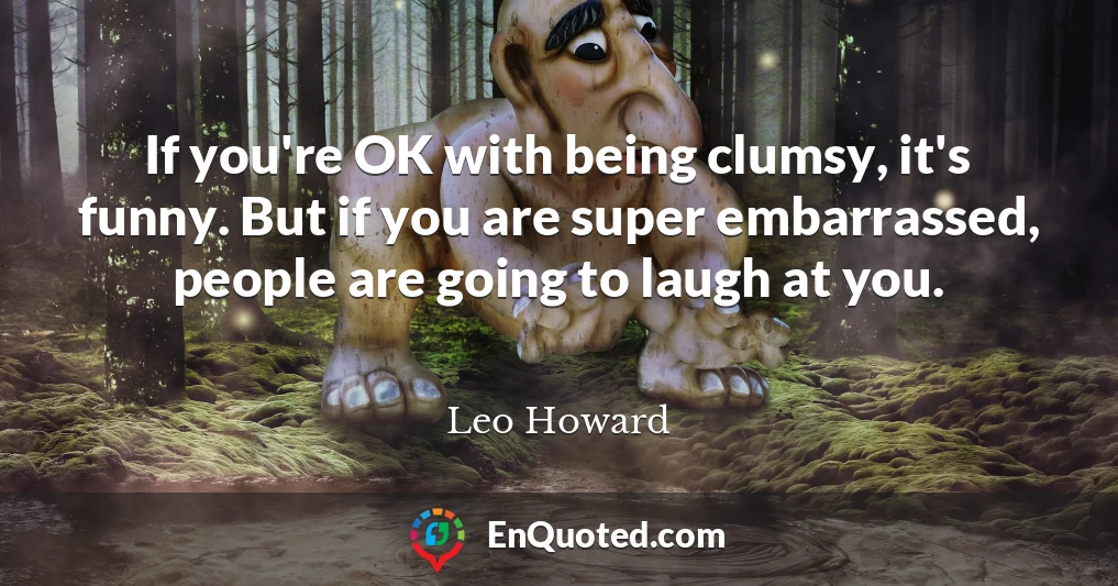 If you're OK with being clumsy, it's funny. But if you are super embarrassed, people are going to laugh at you.