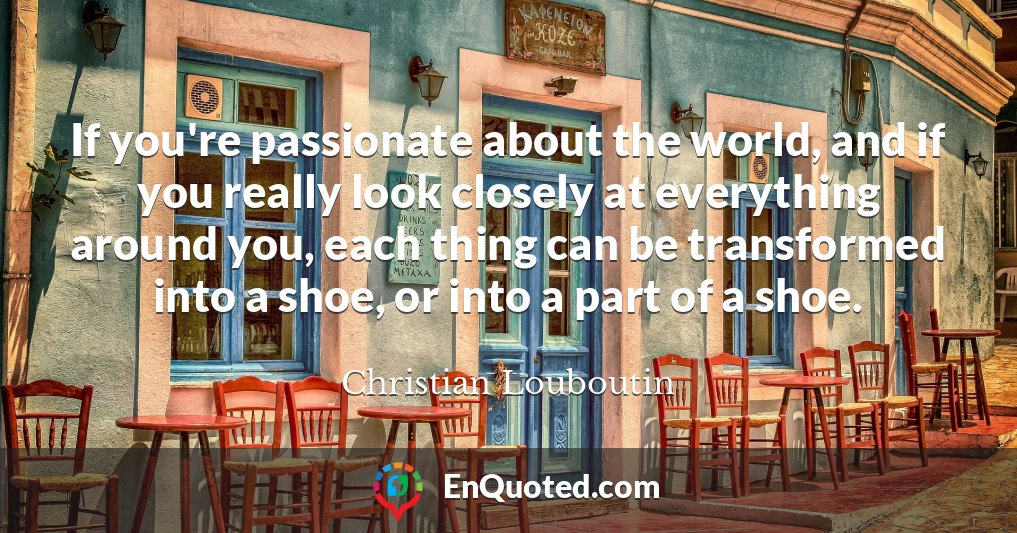 If you're passionate about the world, and if you really look closely at everything around you, each thing can be transformed into a shoe, or into a part of a shoe.
