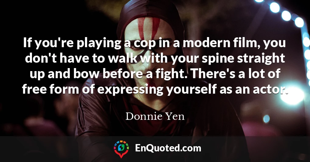 If you're playing a cop in a modern film, you don't have to walk with your spine straight up and bow before a fight. There's a lot of free form of expressing yourself as an actor.