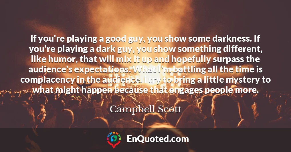 If you're playing a good guy, you show some darkness. If you're playing a dark guy, you show something different, like humor, that will mix it up and hopefully surpass the audience's expectations. What I'm battling all the time is complacency in the audience. I try to bring a little mystery to what might happen because that engages people more.