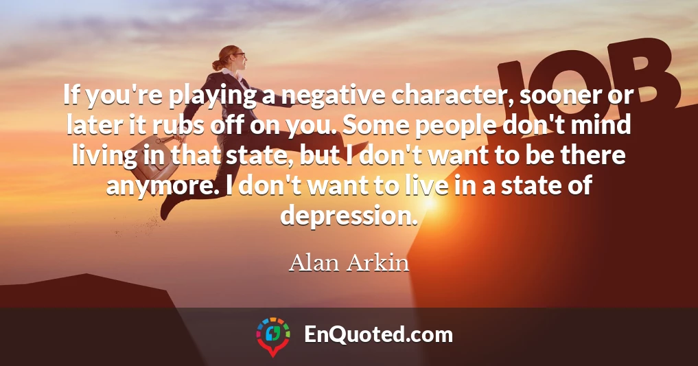 If you're playing a negative character, sooner or later it rubs off on you. Some people don't mind living in that state, but I don't want to be there anymore. I don't want to live in a state of depression.