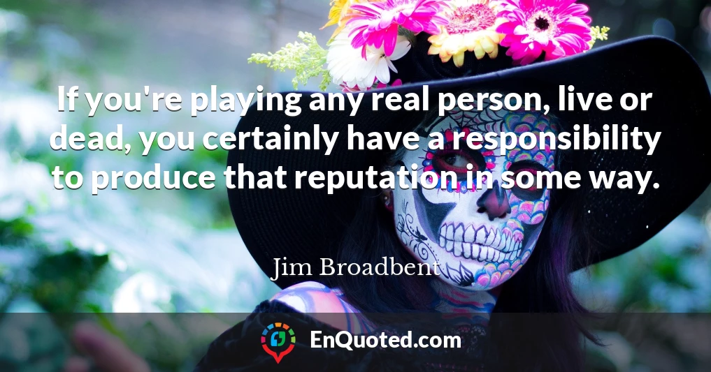 If you're playing any real person, live or dead, you certainly have a responsibility to produce that reputation in some way.