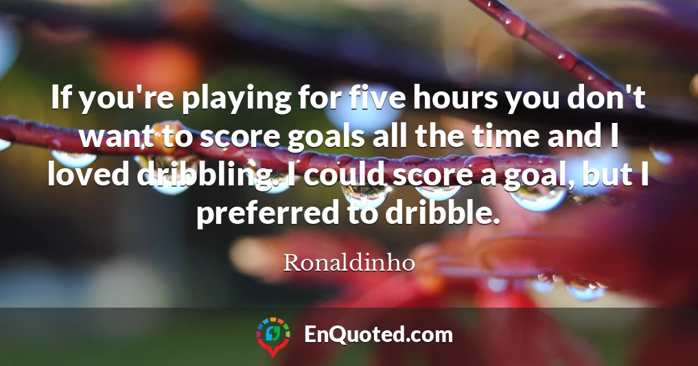 If you're playing for five hours you don't want to score goals all the time and I loved dribbling. I could score a goal, but I preferred to dribble.