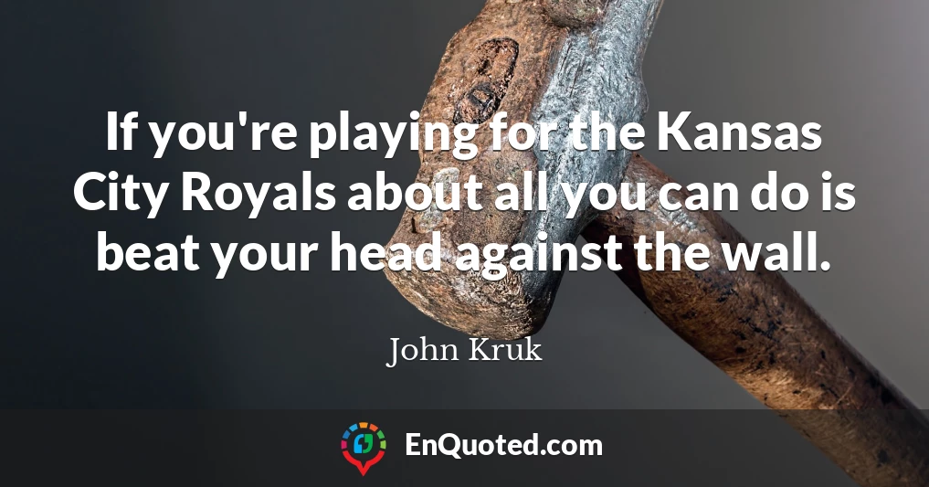 If you're playing for the Kansas City Royals about all you can do is beat your head against the wall.