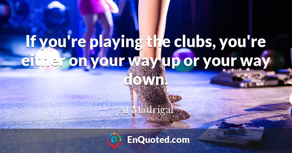 If you're playing the clubs, you're either on your way up or your way down.