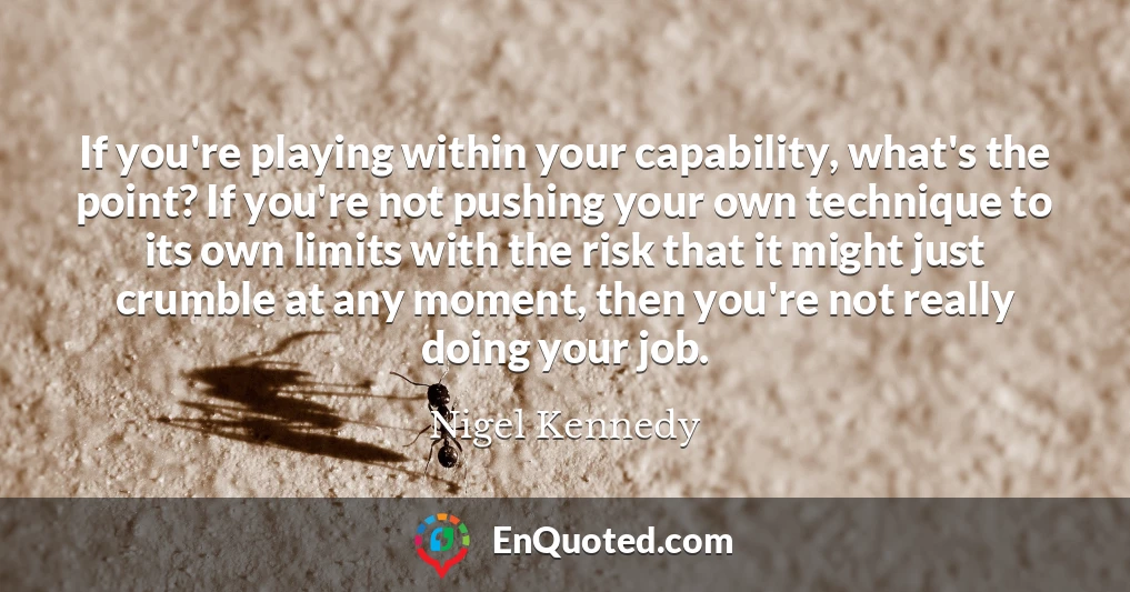 If you're playing within your capability, what's the point? If you're not pushing your own technique to its own limits with the risk that it might just crumble at any moment, then you're not really doing your job.