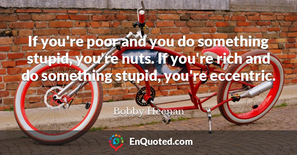 If you're poor and you do something stupid, you're nuts. If you're rich and do something stupid, you're eccentric.