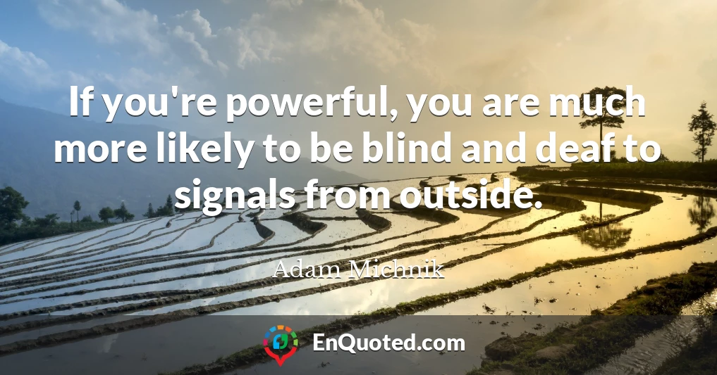 If you're powerful, you are much more likely to be blind and deaf to signals from outside.
