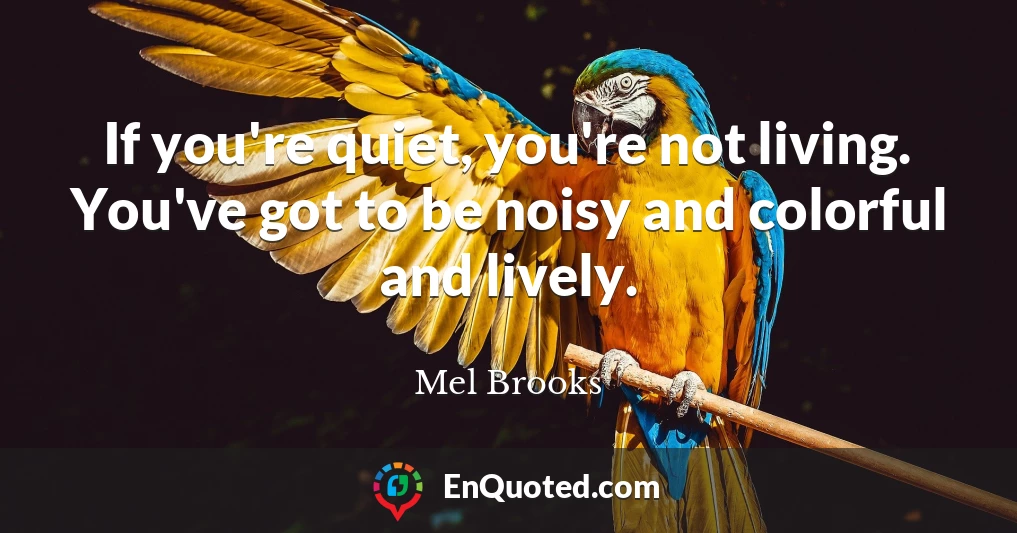 If you're quiet, you're not living. You've got to be noisy and colorful and lively.