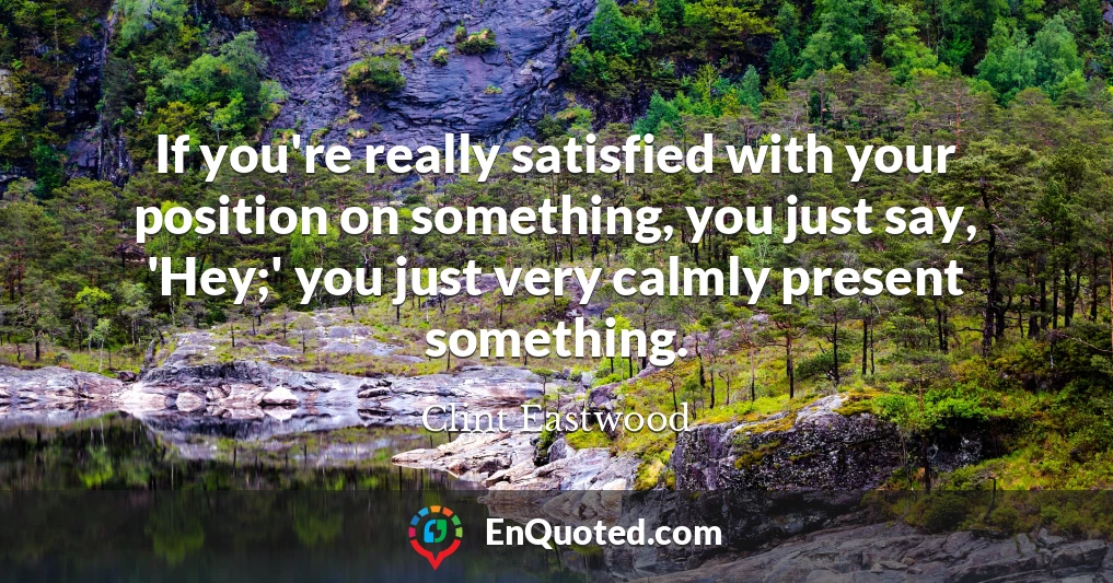 If you're really satisfied with your position on something, you just say, 'Hey;' you just very calmly present something.