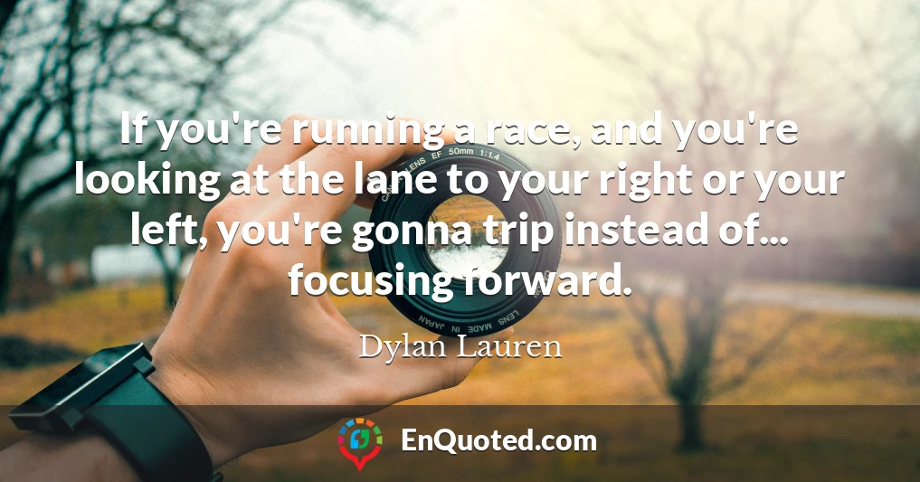If you're running a race, and you're looking at the lane to your right or your left, you're gonna trip instead of... focusing forward.