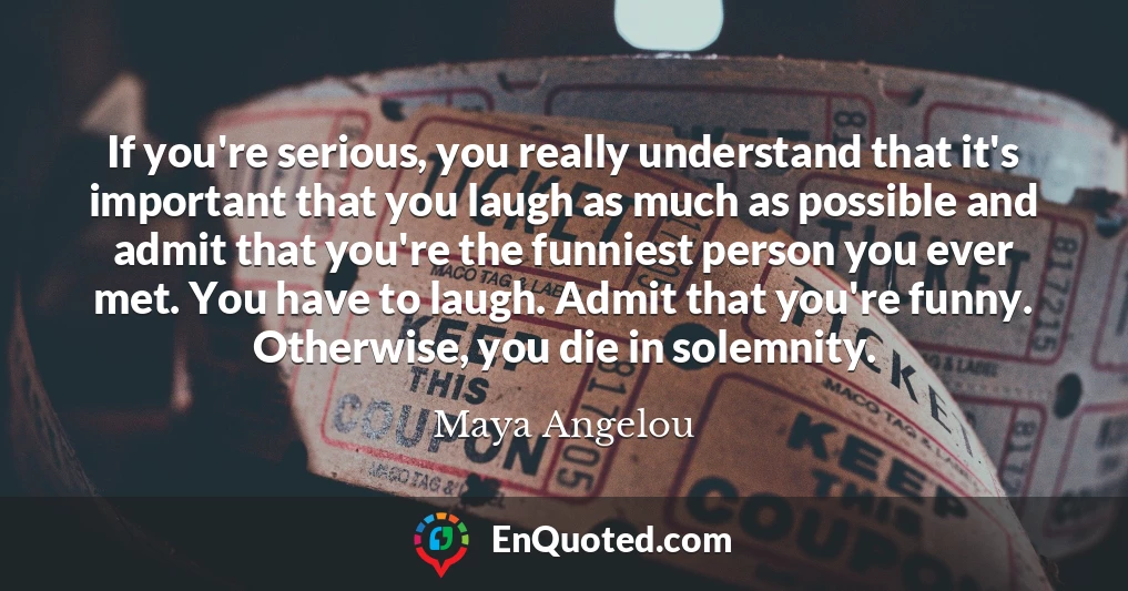 If you're serious, you really understand that it's important that you laugh as much as possible and admit that you're the funniest person you ever met. You have to laugh. Admit that you're funny. Otherwise, you die in solemnity.
