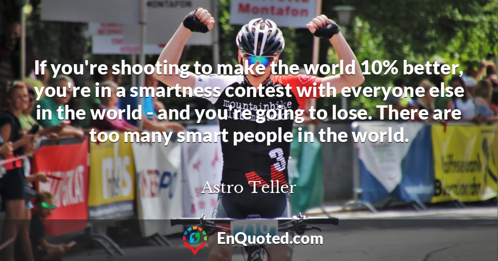 If you're shooting to make the world 10% better, you're in a smartness contest with everyone else in the world - and you're going to lose. There are too many smart people in the world.