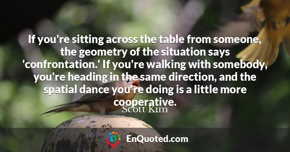 If you're sitting across the table from someone, the geometry of the situation says 'confrontation.' If you're walking with somebody, you're heading in the same direction, and the spatial dance you're doing is a little more cooperative.