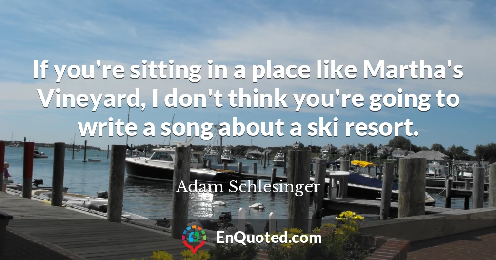 If you're sitting in a place like Martha's Vineyard, I don't think you're going to write a song about a ski resort.