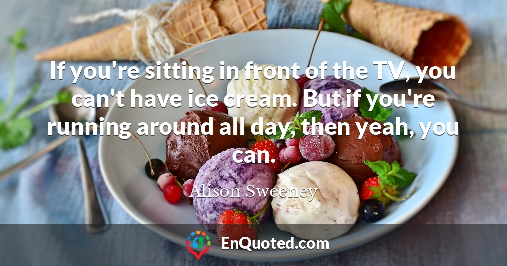 If you're sitting in front of the TV, you can't have ice cream. But if you're running around all day, then yeah, you can.