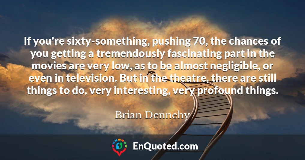 If you're sixty-something, pushing 70, the chances of you getting a tremendously fascinating part in the movies are very low, as to be almost negligible, or even in television. But in the theatre, there are still things to do, very interesting, very profound things.