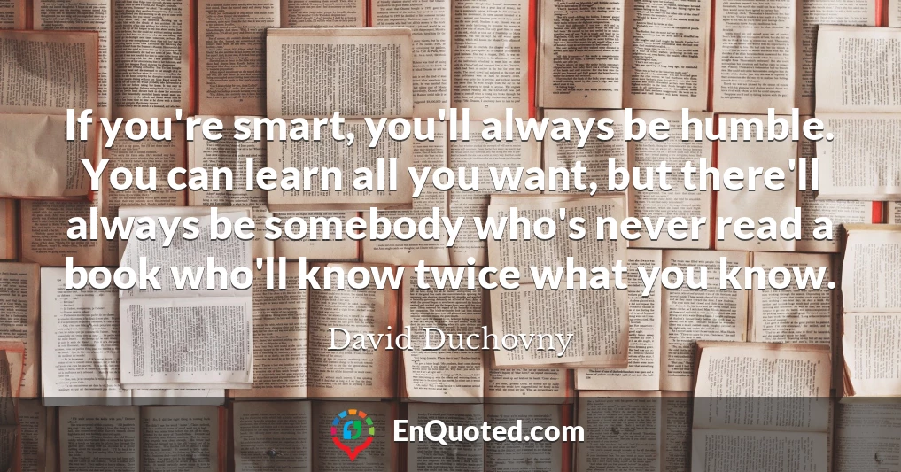 If you're smart, you'll always be humble. You can learn all you want, but there'll always be somebody who's never read a book who'll know twice what you know.