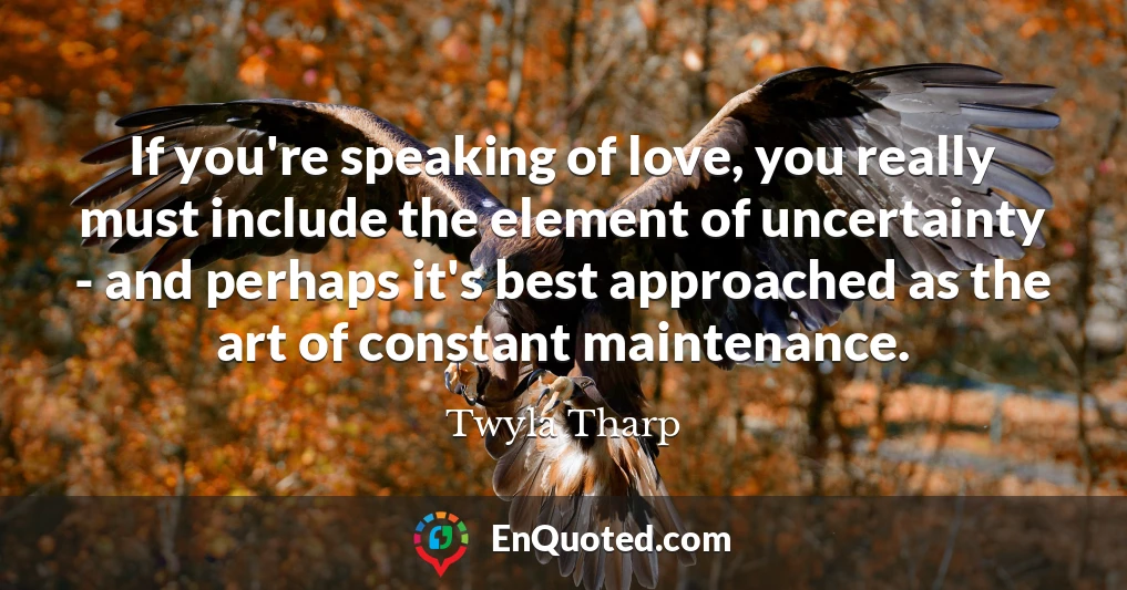 If you're speaking of love, you really must include the element of uncertainty - and perhaps it's best approached as the art of constant maintenance.