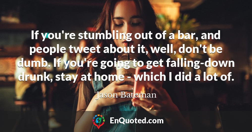 If you're stumbling out of a bar, and people tweet about it, well, don't be dumb. If you're going to get falling-down drunk, stay at home - which I did a lot of.