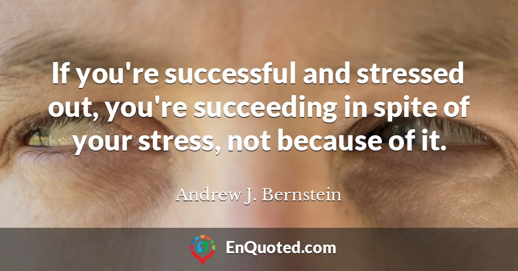 If you're successful and stressed out, you're succeeding in spite of your stress, not because of it.