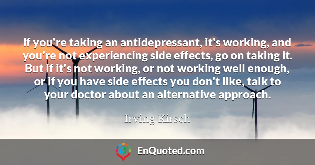 If you're taking an antidepressant, it's working, and you're not experiencing side effects, go on taking it. But if it's not working, or not working well enough, or if you have side effects you don't like, talk to your doctor about an alternative approach.