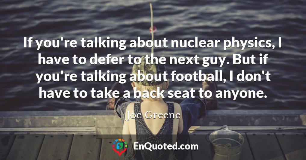 If you're talking about nuclear physics, I have to defer to the next guy. But if you're talking about football, I don't have to take a back seat to anyone.