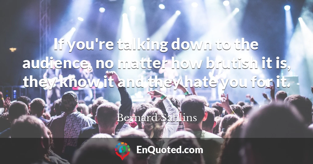 If you're talking down to the audience, no matter how brutish it is, they know it and they hate you for it.