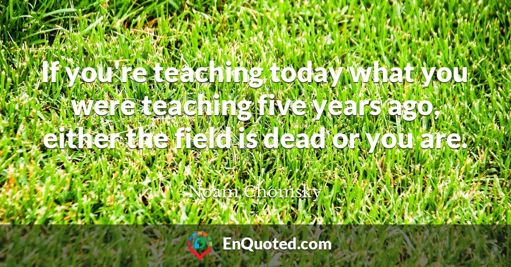If you're teaching today what you were teaching five years ago, either the field is dead or you are.