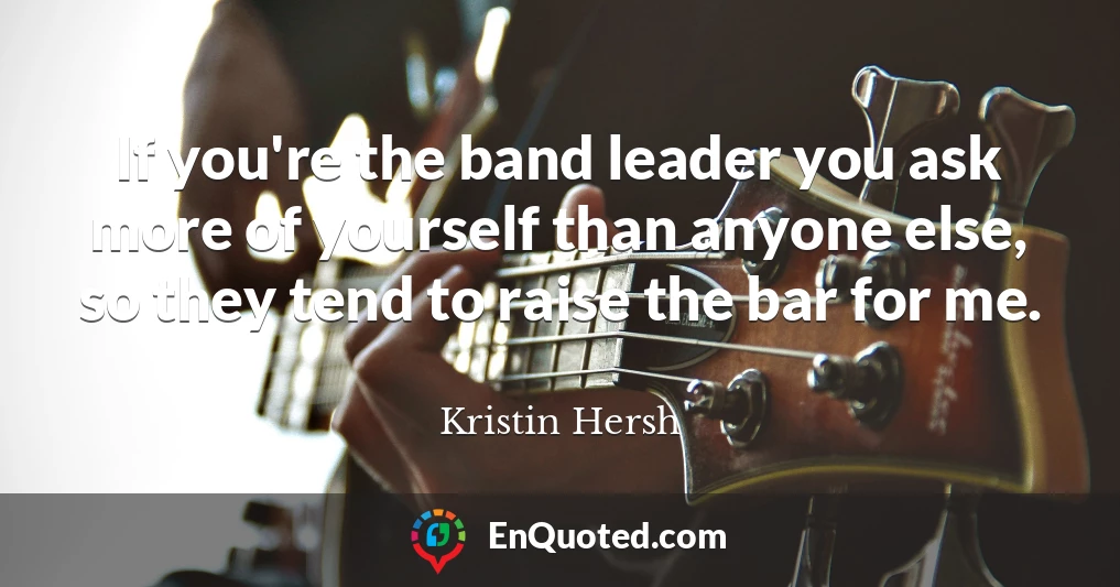 If you're the band leader you ask more of yourself than anyone else, so they tend to raise the bar for me.