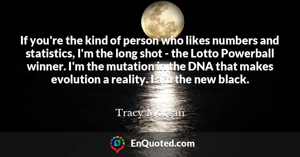 If you're the kind of person who likes numbers and statistics, I'm the long shot - the Lotto Powerball winner. I'm the mutation in the DNA that makes evolution a reality. I am the new black.