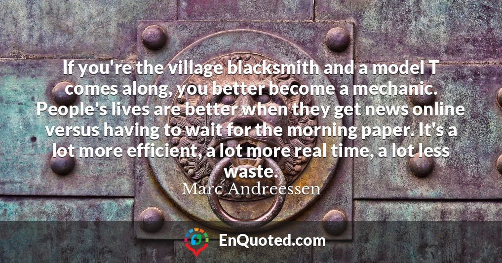 If you're the village blacksmith and a model T comes along, you better become a mechanic. People's lives are better when they get news online versus having to wait for the morning paper. It's a lot more efficient, a lot more real time, a lot less waste.
