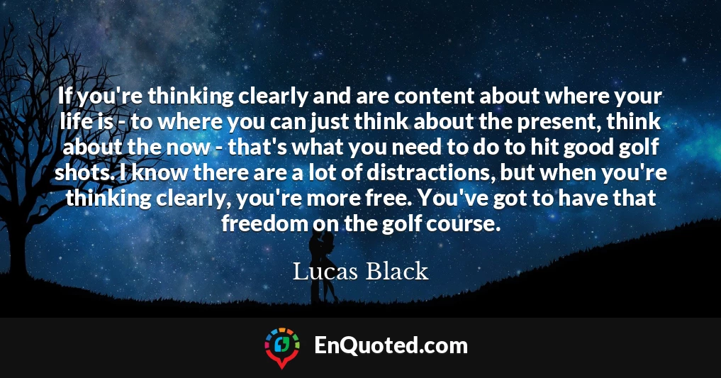 If you're thinking clearly and are content about where your life is - to where you can just think about the present, think about the now - that's what you need to do to hit good golf shots. I know there are a lot of distractions, but when you're thinking clearly, you're more free. You've got to have that freedom on the golf course.