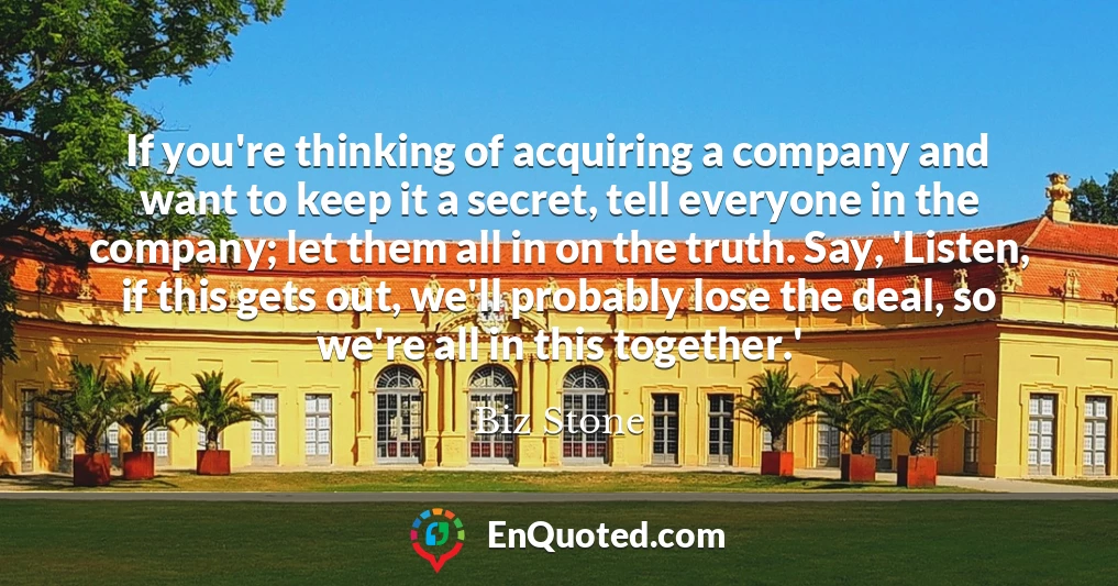 If you're thinking of acquiring a company and want to keep it a secret, tell everyone in the company; let them all in on the truth. Say, 'Listen, if this gets out, we'll probably lose the deal, so we're all in this together.'