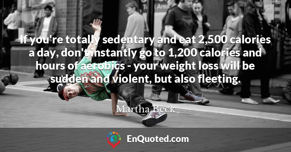 If you're totally sedentary and eat 2,500 calories a day, don't instantly go to 1,200 calories and hours of aerobics - your weight loss will be sudden and violent, but also fleeting.