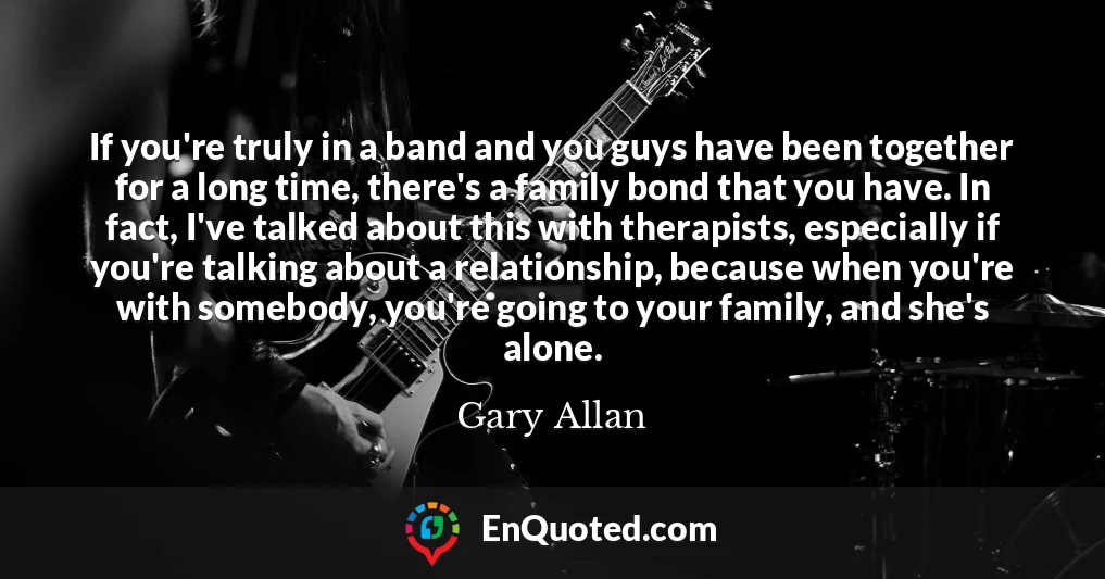 If you're truly in a band and you guys have been together for a long time, there's a family bond that you have. In fact, I've talked about this with therapists, especially if you're talking about a relationship, because when you're with somebody, you're going to your family, and she's alone.