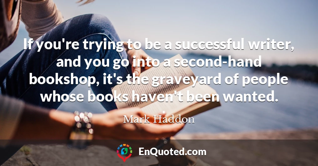 If you're trying to be a successful writer, and you go into a second-hand bookshop, it's the graveyard of people whose books haven't been wanted.