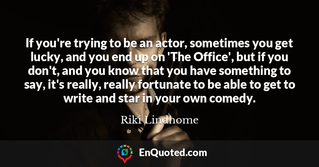 If you're trying to be an actor, sometimes you get lucky, and you end up on 'The Office', but if you don't, and you know that you have something to say, it's really, really fortunate to be able to get to write and star in your own comedy.