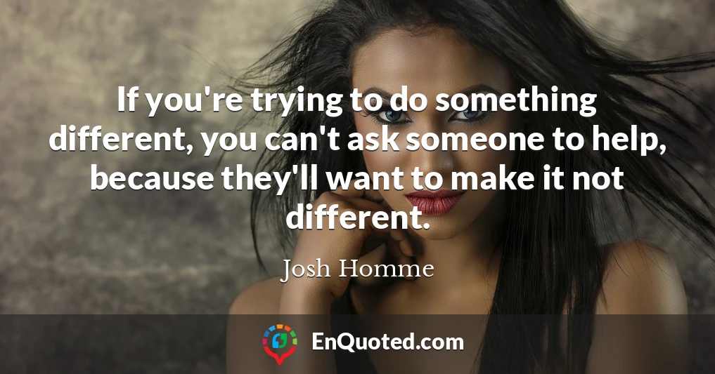 If you're trying to do something different, you can't ask someone to help, because they'll want to make it not different.