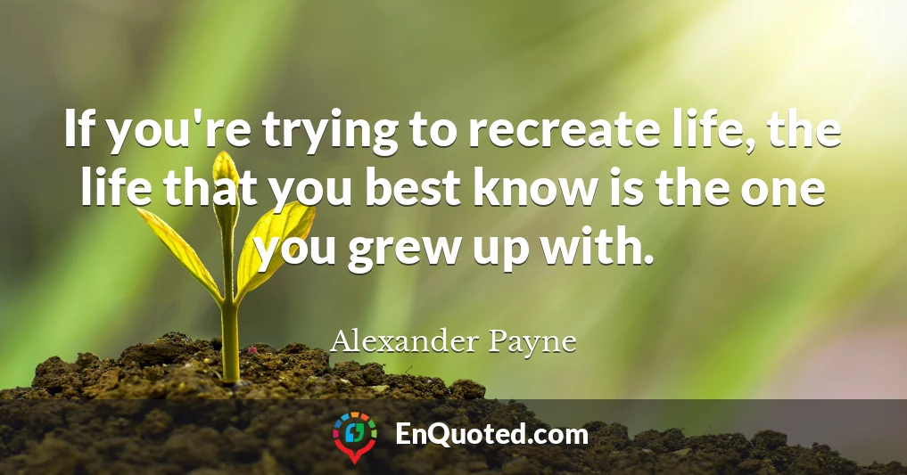 If you're trying to recreate life, the life that you best know is the one you grew up with.