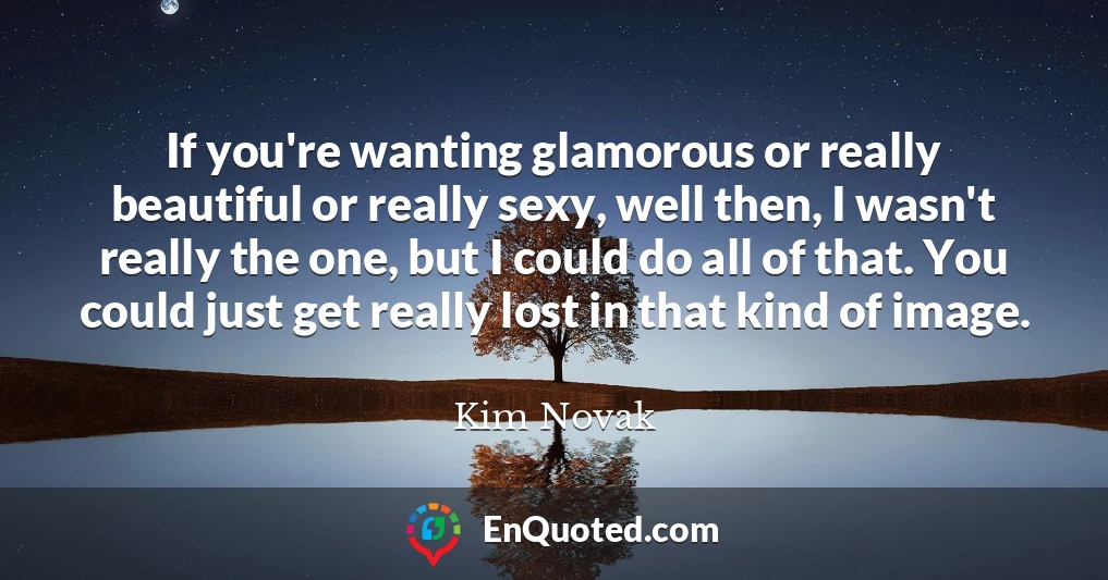 If you're wanting glamorous or really beautiful or really sexy, well then, I wasn't really the one, but I could do all of that. You could just get really lost in that kind of image.