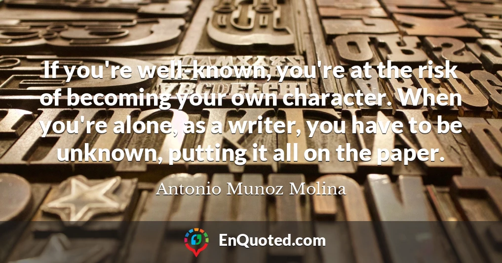 If you're well-known, you're at the risk of becoming your own character. When you're alone, as a writer, you have to be unknown, putting it all on the paper.