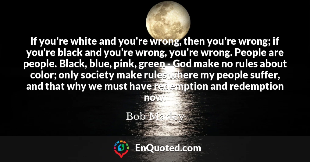 If you're white and you're wrong, then you're wrong; if you're black and you're wrong, you're wrong. People are people. Black, blue, pink, green - God make no rules about color; only society make rules where my people suffer, and that why we must have redemption and redemption now.