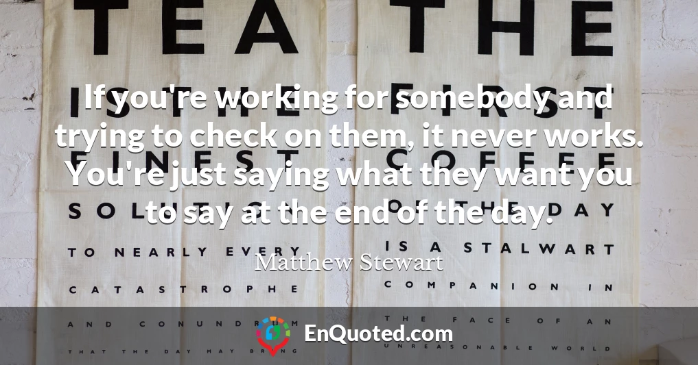 If you're working for somebody and trying to check on them, it never works. You're just saying what they want you to say at the end of the day.