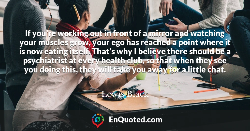 If you're working out in front of a mirror and watching your muscles grow, your ego has reached a point where it is now eating itself. That's why I believe there should be a psychiatrist at every health club, so that when they see you doing this, they will take you away for a little chat.