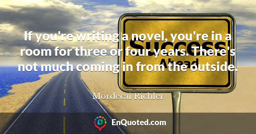 If you're writing a novel, you're in a room for three or four years. There's not much coming in from the outside.