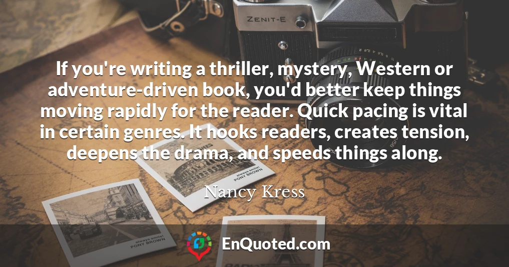 If you're writing a thriller, mystery, Western or adventure-driven book, you'd better keep things moving rapidly for the reader. Quick pacing is vital in certain genres. It hooks readers, creates tension, deepens the drama, and speeds things along.