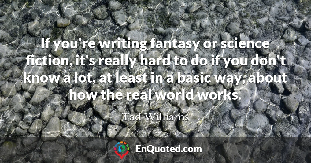 If you're writing fantasy or science fiction, it's really hard to do if you don't know a lot, at least in a basic way, about how the real world works.