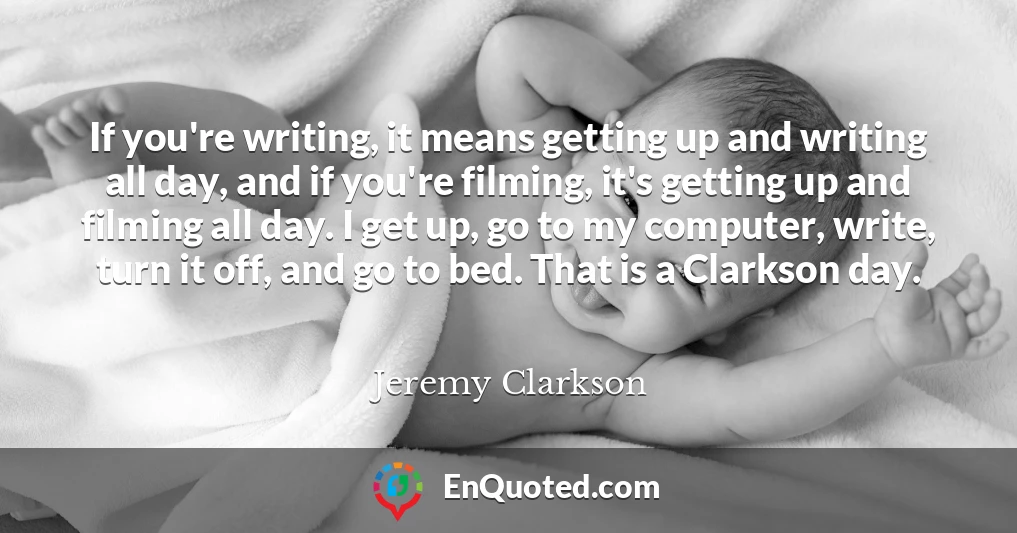 If you're writing, it means getting up and writing all day, and if you're filming, it's getting up and filming all day. I get up, go to my computer, write, turn it off, and go to bed. That is a Clarkson day.
